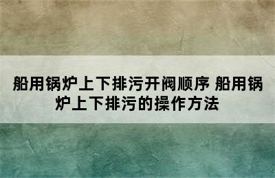 船用锅炉上下排污开阀顺序 船用锅炉上下排污的操作方法